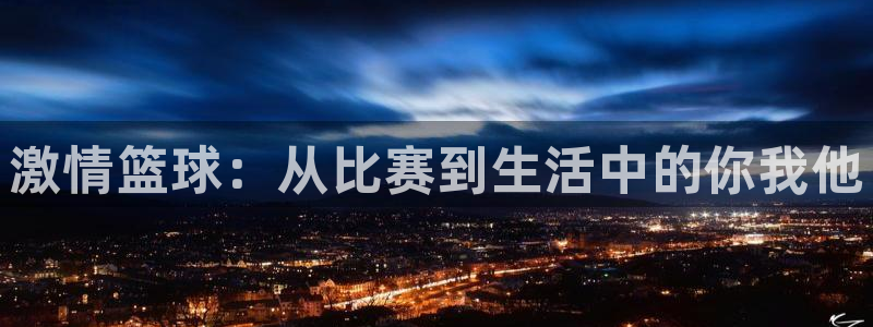 海南yy易游官网下载发展怎么样：激情篮球：从比赛到生活中的你