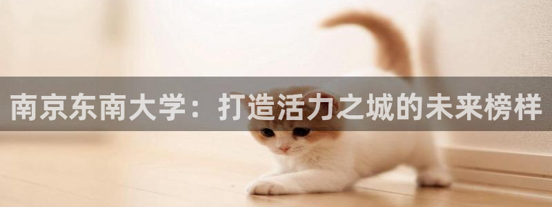 yy易游官方正版app神州：南京东南大学：打造活力之城的未来